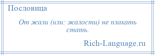 
    От жали (или: жалости) не плакать стать.