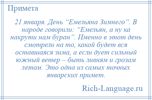 
    21 января. День “Емельяна Зимнего”. В народе говорили: “Емельян, а ну ка накрути нам буран”. Именно в этот день смотрели на то, какой будет вся оставшаяся зима, а если дует сильный южный ветер – быть ливням и грозам летом. Это одна из самых точных январских примет.