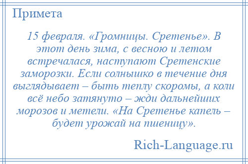 
    15 февраля. «Громницы. Сретенье». В этот день зима, с весною и летом встречалася, наступают Сретенские заморозки. Если солнышко в течение дня выглядывает – быть теплу скоромы, а коли всё небо затянуто – жди дальнейших морозов и метели. «На Сретенье капель – будет урожай на пшеницу».