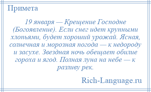 
    19 января — Крещение Господне (Богоявление). Если снег идет крупными хлопьями, будет хороший урожай. Ясная, солнечная и морозная погода — к недороду и засухе. Звездная ночь обещает обилие гороха и ягод. Полная луна на небе — к разливу рек.