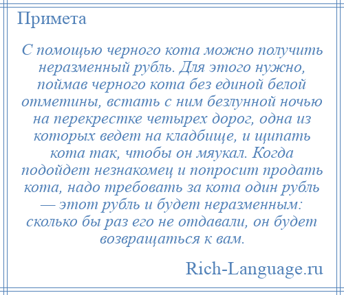 
    С помощью черного кота можно получить неразменный рубль. Для этого нужно, поймав черного кота без единой белой отметины, встать с ним безлунной ночью на перекрестке четырех дорог, одна из которых ведет на кладбище, и щипать кота так, чтобы он мяукал. Когда подойдет незнакомец и попросит продать кота, надо требовать за кота один рубль — этот рубль и будет неразменным: сколько бы раз его не отдавали, он будет возвращаться к вам.