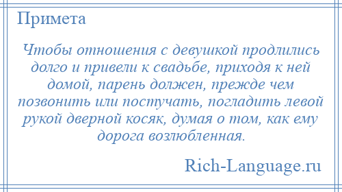 
    Чтобы отношения с девушкой продлились долго и привели к свадьбе, приходя к ней домой, парень должен, прежде чем позвонить или постучать, погладить левой рукой дверной косяк, думая о том, как ему дорога возлюбленная.