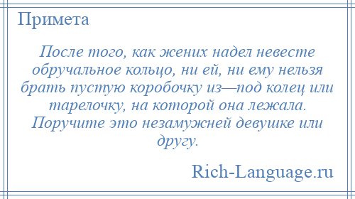 
    После того, как жених надел невесте обручальное кольцо, ни ей, ни ему нельзя брать пустую коробочку из—под колец или тарелочку, на которой она лежала. Поручите это незамужней девушке или другу.