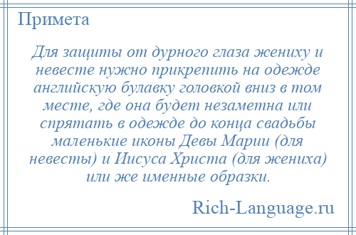 
    Для защиты от дурного глаза жениху и невесте нужно прикрепить на одежде английскую булавку головкой вниз в том месте, где она будет незаметна или спрятать в одежде до конца свадьбы маленькие иконы Девы Марии (для невесты) и Иисуса Христа (для жениха) или же именные образки.