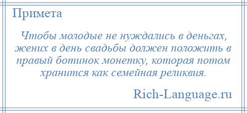 
    Чтобы молодые не нуждались в деньгах, жених в день свадьбы должен положить в правый ботинок монетку, которая потом хранится как семейная реликвия.