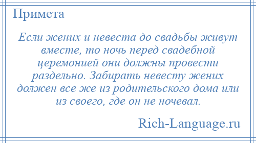 
    Если жених и невеста до свадьбы живут вместе, то ночь перед свадебной церемонией они должны провести раздельно. Забирать невесту жених должен все же из родительского дома или из своего, где он не ночевал.