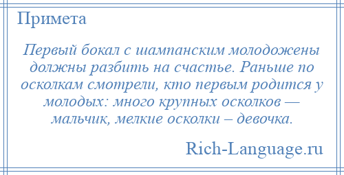 
    Первый бокал с шампанским молодожены должны разбить на счастье. Раньше по осколкам смотрели, кто первым родится у молодых: много крупных осколков — мальчик, мелкие осколки – девочка.