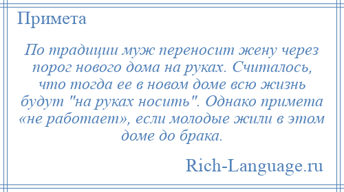 
    По традиции муж переносит жену через порог нового дома на руках. Считалось, что тогда ее в новом доме всю жизнь будут на руках носить . Однако примета «не работает», если молодые жили в этом доме до брака.