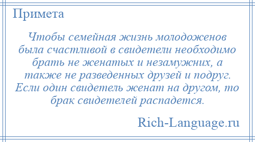 
    Чтобы семейная жизнь молодоженов была счастливой в свидетели необходимо брать не женатых и незамужних, а также не разведенных друзей и подруг. Если один свидетель женат на другом, то брак свидетелей распадется.