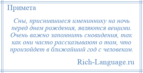
    Сны, приснившиеся имениннику на ночь перед днем рождения, являются вещими. Очень важно запомнить сновидения, так как они часто рассказывают о том, что произойдет в ближайший год с человеком.
