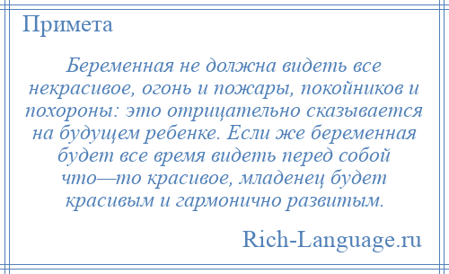 
    Беременная не должна видеть все некрасивое, огонь и пожары, покойников и похороны: это отрицательно сказывается на будущем ребенке. Если же беременная будет все время видеть перед собой что—то красивое, младенец будет красивым и гармонично развитым.