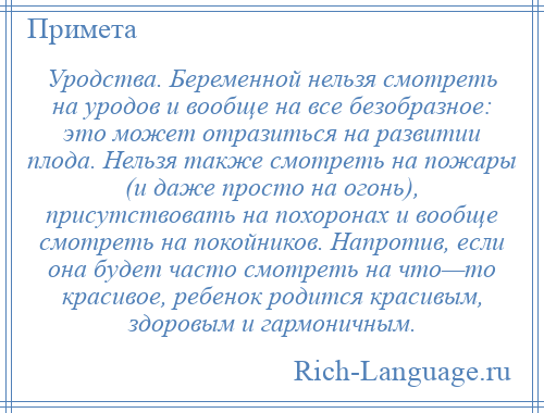 
    Уродства. Беременной нельзя смотреть на уродов и вообще на все безобразное: это может отразиться на развитии плода. Нельзя также смотреть на пожары (и даже просто на огонь), присутствовать на похоронах и вообще смотреть на покойников. Напротив, если она будет часто смотреть на что—то красивое, ребенок родится красивым, здоровым и гармоничным.