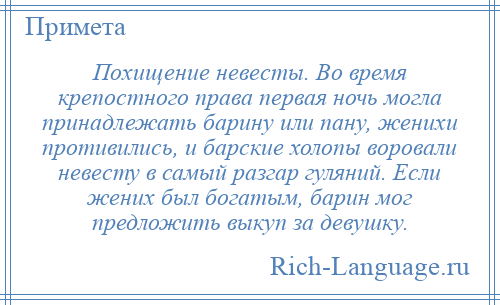 
    Похищение невесты. Во время крепостного права первая ночь могла принадлежать барину или пану, женихи противились, и барские холопы воровали невесту в самый разгар гуляний. Если жених был богатым, барин мог предложить выкуп за девушку.