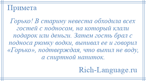 
    Горько! В старину невеста обходила всех гостей с подносом, на который клали подарок или деньги. Затем гость брал с подноса рюмку водки, выпивал ее и говорил «Горько», подтверждая, что выпил не воду, а спиртной напиток.