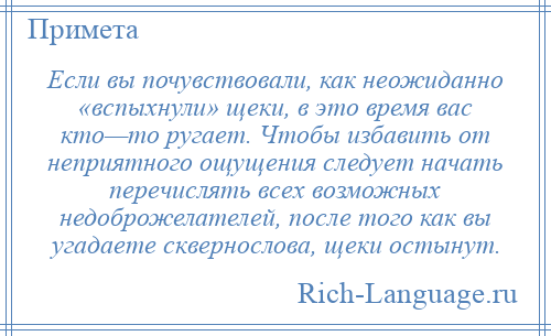 
    Если вы почувствовали, как неожиданно «вспыхнули» щеки, в это время вас кто—то ругает. Чтобы избавить от неприятного ощущения следует начать перечислять всех возможных недоброжелателей, после того как вы угадаете сквернослова, щеки остынут.