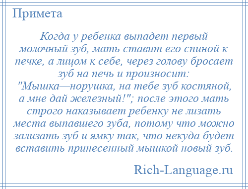 
    Когда у ребенка выпадет первый молочный зуб, мать ставит его спиной к печке, а лицом к себе, через голову бросает зуб на печь и произносит: Мышка—норушка, на тебе зуб костяной, а мне дай железный! ; после этого мать строго наказывает ребенку не лизать места выпавшего зуба, потому что можно зализать зуб и ямку так, что некуда будет вставить принесенный мышкой новый зуб.