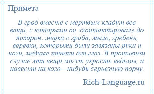 
    В гроб вместе с мертвым кладут все вещи, с которыми он «контактировал» до похорон: мерка с гроба, мыло, гребень, веревки, которыми были завязаны руки и ноги, медные пятаки для глаз. В противном случае эти вещи могут украсть ведьмы, и навести на кого—нибудь серьезную порчу.