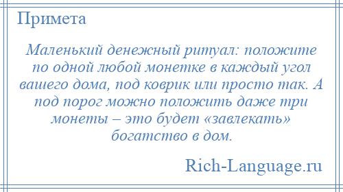
    Маленький денежный ритуал: положите по одной любой монетке в каждый угол вашего дома, под коврик или просто так. А под порог можно положить даже три монеты – это будет «завлекать» богатство в дом.