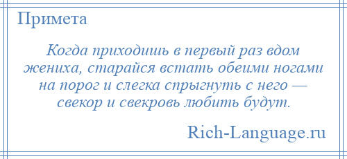 
    Когда приходишь в первый раз вдом жениха, старайся встать обеими ногами на порог и слегка спрыгнуть с него — свекор и свекровь любить будут.
