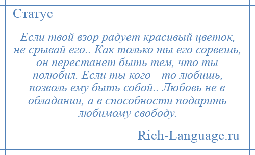 
    Если твой взор радует красивый цветок, не срывай его.. Как только ты его сорвешь, он перестанет быть тем, что ты полюбил. Если ты кого—то любишь, позволь ему быть собой.. Любовь не в обладании, а в способности подарить любимому свободу.