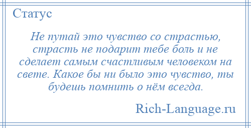 
    Не путай это чувство со страстью, страсть не подарит тебе боль и не сделает самым счастливым человеком на свете. Какое бы ни было это чувство, ты будешь помнить о нём всегда.