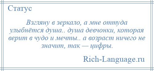 
    Взгляну в зеркало, а мне оттуда улыбнётся душа.. душа девчонки, которая верит в чудо и мечты.. а возраст ничего не значит, так — цифры.