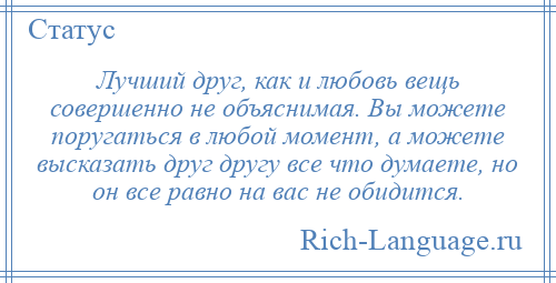 
    Лучший друг, как и любовь вещь совершенно не объяснимая. Вы можете поругаться в любой момент, а можете высказать друг другу все что думаете, но он все равно на вас не обидится.