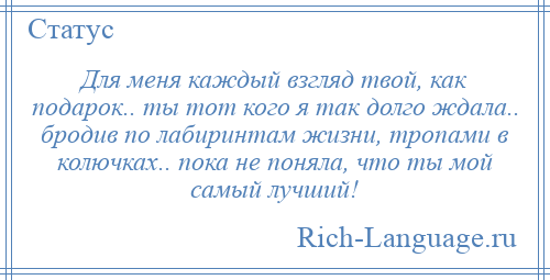 
    Для меня каждый взгляд твой, как подарок.. ты тот кого я так долго ждала.. бродив по лабиринтам жизни, тропами в колючках.. пока не поняла, что ты мой самый лучший!