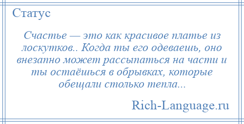 
    Счастье — это как красивое платье из лоскутков.. Когда ты его одеваешь, оно внезапно может рассыпаться на части и ты остаёшься в обрывках, которые обещали столько тепла...