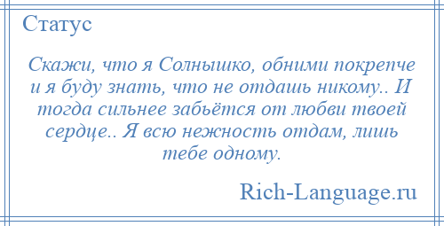 
    Скажи, что я Солнышко, обними покрепче и я буду знать, что не отдашь никому.. И тогда сильнее забьётся от любви твоей сердце.. Я всю нежность отдам, лишь тебе одному.