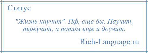 
     Жизнь научит . Пф, еще бы. Научит, переучит, а потом еще и доучит.