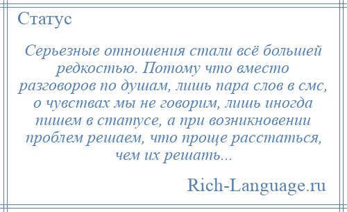 
    Серьезные отношения стали всё большей редкостью. Потому что вместо разговоров по душам, лишь пара слов в смс, о чувствах мы не говорим, лишь иногда пишем в статусе, а при возникновении проблем решаем, что проще расстаться, чем их решать...