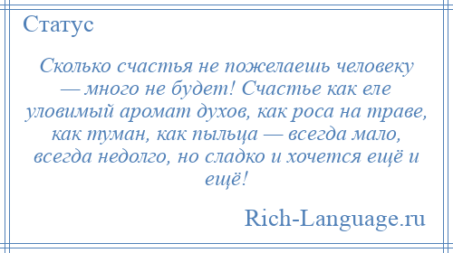 
    Сколько счастья не пожелаешь человеку — много не будет! Счастье как еле уловимый аромат духов, как роса на траве, как туман, как пыльца — всегда мало, всегда недолго, но сладко и хочется ещё и ещё!