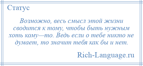 
    Возможно, весь смысл этой жизни сводится к тому, чтобы быть нужным хоть кому—то. Ведь если о тебе никто не думает, то значит тебя как бы и нет.