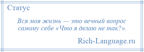 
    Вся моя жизнь — это вечный вопрос самому себе «Что я делаю не так?».