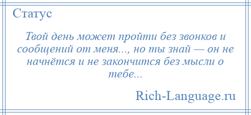 
    Твой день может пройти без звонков и сообщений от меня..., но ты знай — он не начнётся и не закончится без мысли о тебе...