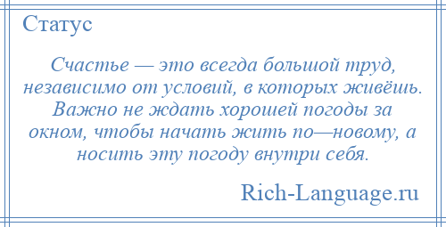 
    Счастье — это всегда большой труд, независимо от условий, в которых живёшь. Важно не ждать хорошей погоды за окном, чтобы начать жить по—новому, а носить эту погоду внутри себя.