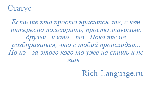 
    Есть те кто просто нравится, те, с кем интересно поговорить, просто знакомые, друзья.. и кто—то.. Пока ты не разбираешься, что с тобой происходит.. Но из—за этого кого то уже не спишь и не ешь...