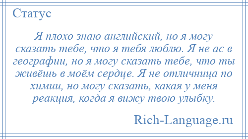 
    Я плохо знаю английский, но я могу сказать тебе, что я тебя люблю. Я не ас в географии, но я могу сказать тебе, что ты живёшь в моём сердце. Я не отличница по химии, но могу сказать, какая у меня реакция, когда я вижу твою улыбку.