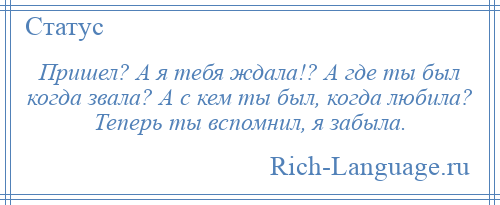 
    Пришел? А я тебя ждала!? А где ты был когда звала? А с кем ты был, когда любила? Теперь ты вспомнил, я забыла.