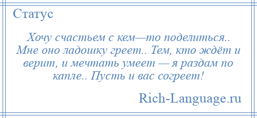 
    Хочу счастьем с кем—то поделиться.. Мне оно ладошку греет.. Тем, кто ждёт и верит, и мечтать умеет — я раздам по капле.. Пусть и вас согреет!