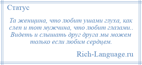 
    Та женщина, что любит ушами глуха, как слеп и тот мужчина, что любит глазами.. Видеть и слышать друг друга мы можем только если любим сердцем.