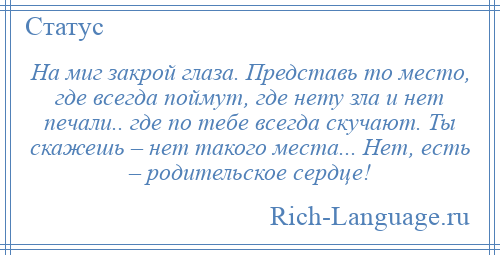 
    На миг закрой глаза. Представь то место, где всегда поймут, где нету зла и нет печали.. где по тебе всегда скучают. Ты скажешь – нет такого места... Нет, есть – родительское сердце!