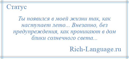 
    Ты появился в моей жизни так, как наступает лето... Внезапно, без предупреждения, как проникают в дом блики солнечного света...
