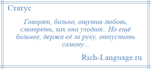 
    Говорят, больно, ощутив любовь, смотреть, как она уходит.. Но ещё больнее, держа её за руку, отпустить самому...