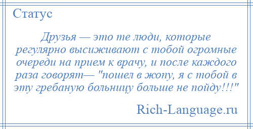 
    Друзья — это те люди, которые регулярно высиживают с тобой огромные очереди на прием к врачу, и после каждого раза говорят— пошел в жопу, я с тобой в эту гребаную больницу больше не пойду!!! 