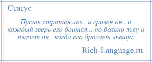 
    Пусть страшен лев.. и грозен он.. и каждый зверь его боится... но больно льву и плачет он.. когда его бросает львица.