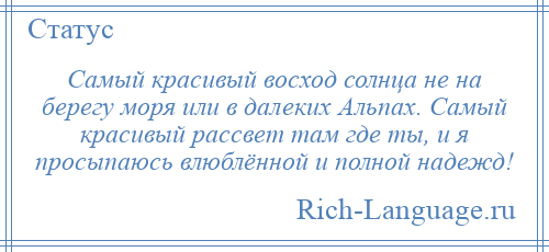 
    Самый красивый восход солнца не на берегу моря или в далеких Альпах. Самый красивый рассвет там где ты, и я просыпаюсь влюблённой и полной надежд!