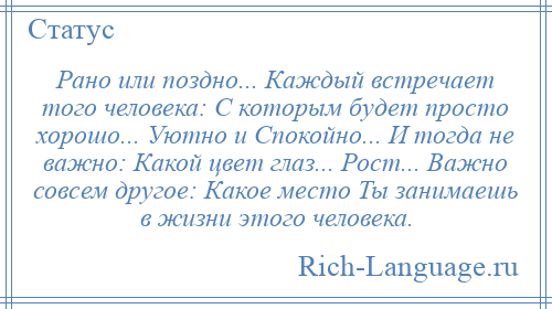 
    Рано или поздно... Каждый встречает того человека: С которым будет просто хорошо... Уютно и Спокойно... И тогда не важно: Какой цвет глаз... Рост... Важно совсем другое: Какое место Ты занимаешь в жизни этого человека.