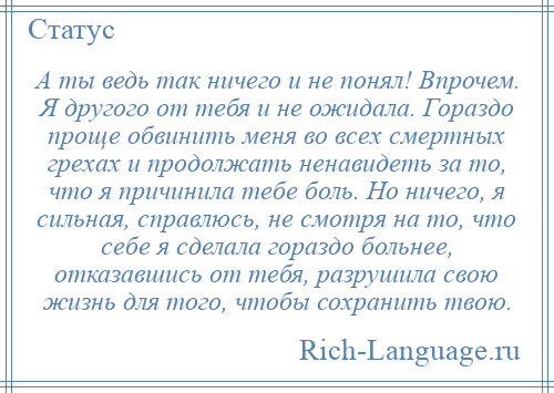 
    А ты ведь так ничего и не понял! Впрочем. Я другого от тебя и не ожидала. Гораздо проще обвинить меня во всех смертных грехах и продолжать ненавидеть за то, что я причинила тебе боль. Но ничего, я сильная, справлюсь, не смотря на то, что себе я сделала гораздо больнее, отказавшись от тебя, разрушила свою жизнь для того, чтобы сохранить твою.
